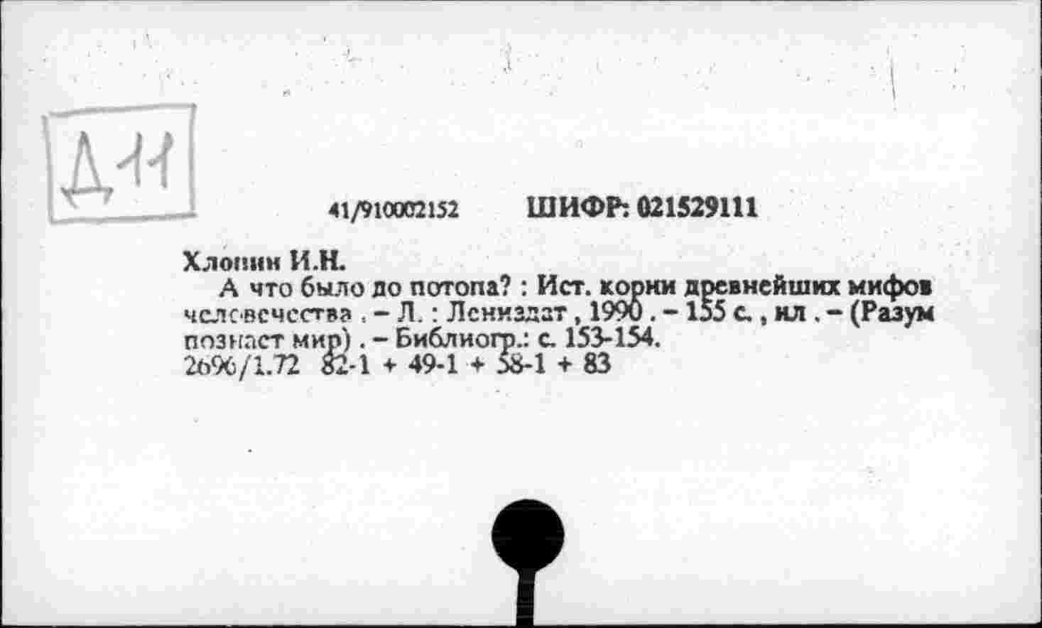 ﻿41/910002152 ШИФР: 021529111
Хлопни И.Н.
А что было до потопа? : Ист. корни древнейших мифов человечества . - Л. : Лениздзт , 1990. - 155 с , ил . - (Разум познает мир). - Библиогр.: с. 153-154.
2096/1.72 82-1 + 49-1 + Л8-1 + 83